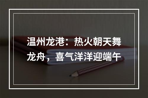 温州龙港：热火朝天舞龙舟，喜气洋洋迎端午