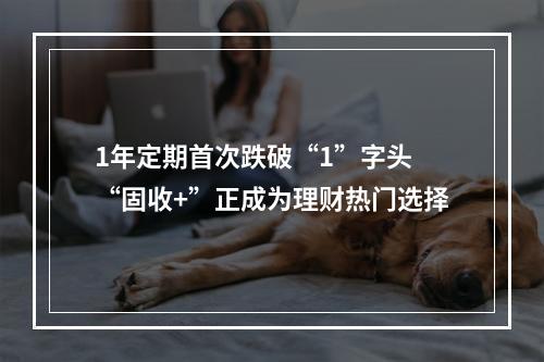 1年定期首次跌破“1”字头 “固收+”正成为理财热门选择