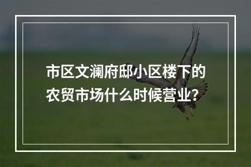 市区文澜府邸小区楼下的农贸市场什么时候营业？