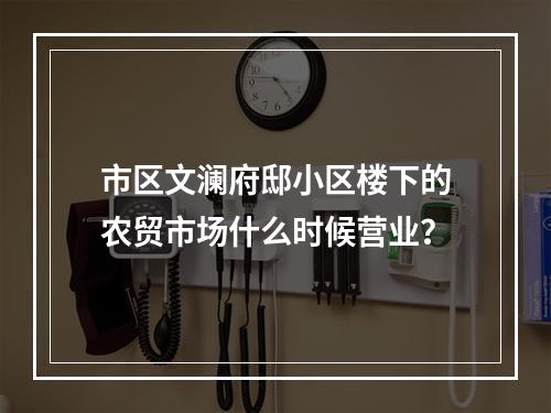 市区文澜府邸小区楼下的农贸市场什么时候营业？