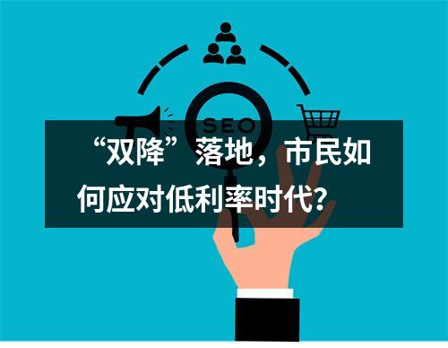 “双降”落地，市民如何应对低利率时代？