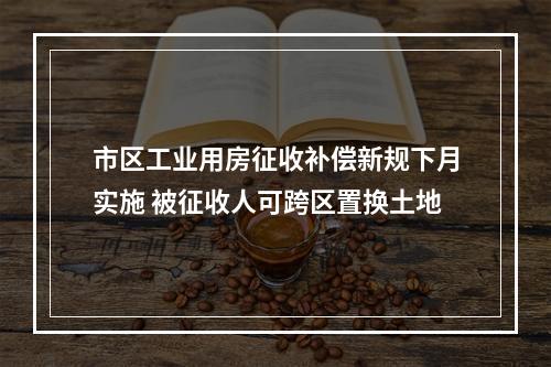 市区工业用房征收补偿新规下月实施 被征收人可跨区置换土地