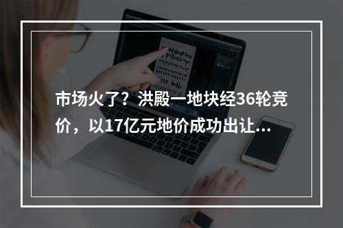 市场火了？洪殿一地块经36轮竞价，以17亿元地价成功出让……