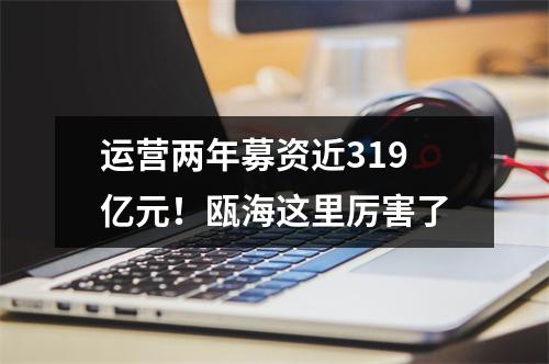 运营两年募资近319亿元！瓯海这里厉害了