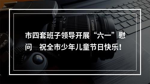 市四套班子领导开展“六一”慰问　祝全市少年儿童节日快乐！