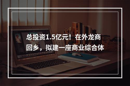 总投资1.5亿元！在外龙商回乡，拟建一座商业综合体