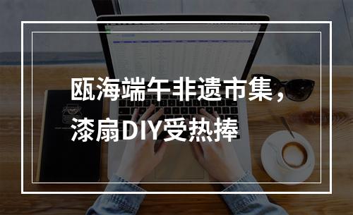瓯海端午非遗市集，漆扇DIY受热捧