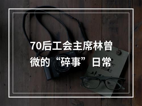70后工会主席林曾微的“碎事”日常