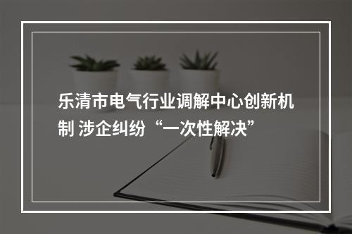 乐清市电气行业调解中心创新机制 涉企纠纷“一次性解决”