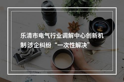乐清市电气行业调解中心创新机制 涉企纠纷“一次性解决”