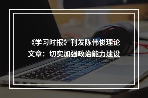 《学习时报》刊发陈伟俊理论文章：切实加强政治能力建设