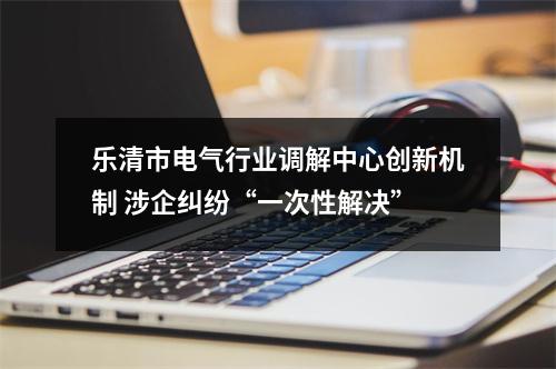 乐清市电气行业调解中心创新机制 涉企纠纷“一次性解决”