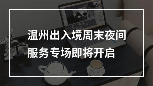 温州出入境周末夜间服务专场即将开启