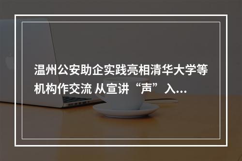 温州公安助企实践亮相清华大学等机构作交流 从宣讲“声”入人心看政务服务走心