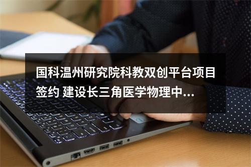 国科温州研究院科教双创平台项目签约 建设长三角医学物理中心