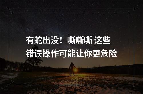 有蛇出没！嘶嘶嘶 这些错误操作可能让你更危险