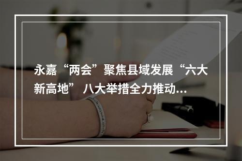 永嘉“两会”聚焦县域发展“六大新高地” 八大举措全力推动高质量发展