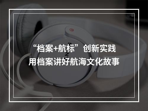 “档案+航标”创新实践 用档案讲好航海文化故事