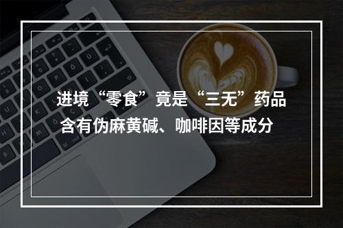 进境“零食”竟是“三无”药品 含有伪麻黄碱、咖啡因等成分