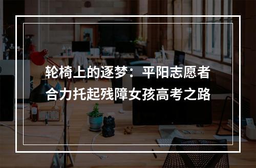 轮椅上的逐梦：平阳志愿者合力托起残障女孩高考之路