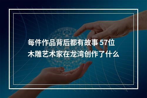 每件作品背后都有故事 57位木雕艺术家在龙湾创作了什么