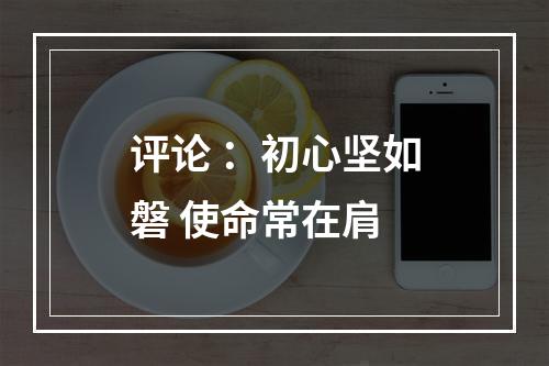评论 ：初心坚如磐 使命常在肩