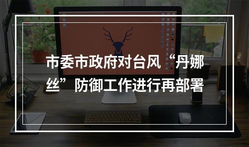 市委市政府对台风“丹娜丝”防御工作进行再部署