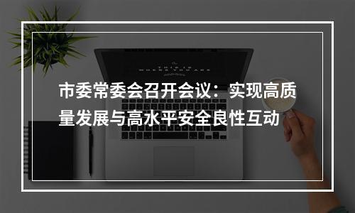 市委常委会召开会议：实现高质量发展与高水平安全良性互动