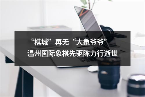 “棋城”再无“大象爷爷” 温州国际象棋先驱陈力行逝世