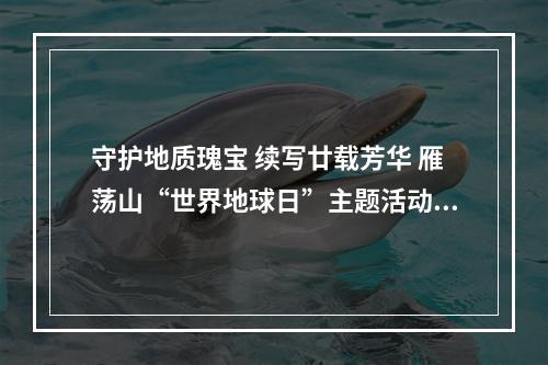 守护地质瑰宝 续写廿载芳华 雁荡山“世界地球日”主题活动启动