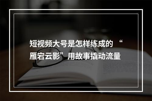 短视频大号是怎样练成的 “雁宕云影”用故事撬动流量