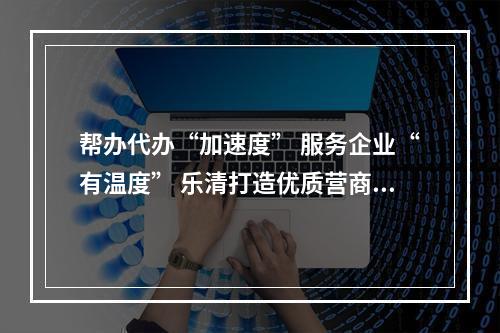 帮办代办“加速度” 服务企业“有温度” 乐清打造优质营商环境“新样板”