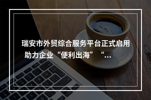 瑞安市外贸综合服务平台正式启用  助力企业“便利出海”“无忧出海”
