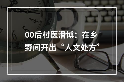 00后村医潘博：在乡野间开出“人文处方”
