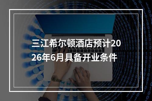 三江希尔顿酒店预计2026年6月具备开业条件
