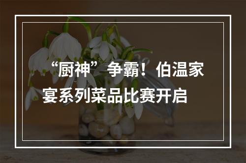 “厨神”争霸！伯温家宴系列菜品比赛开启