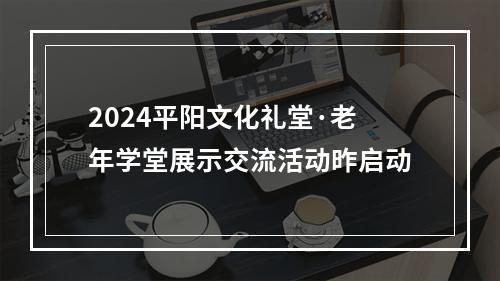 2024平阳文化礼堂·老年学堂展示交流活动昨启动