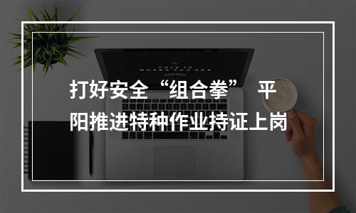打好安全“组合拳”  平阳推进特种作业持证上岗