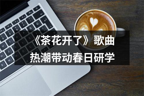 《茶花开了》歌曲热潮带动春日研学