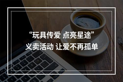 “玩具传爱 点亮星途”义卖活动 让爱不再孤单