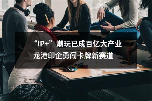 “IP+”潮玩已成百亿大产业  龙港印企勇闯卡牌新赛道