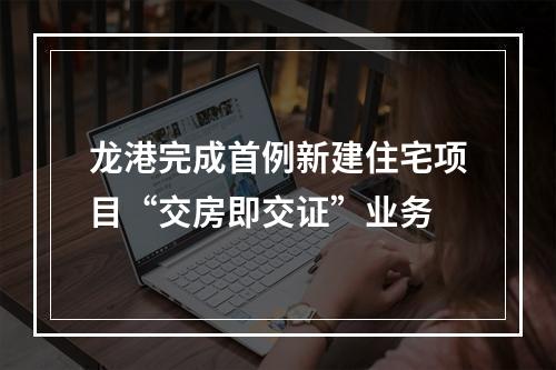 龙港完成首例新建住宅项目“交房即交证”业务