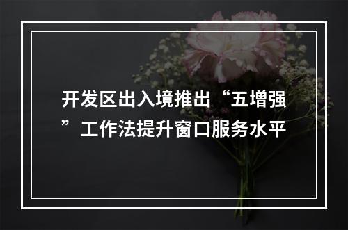 开发区出入境推出“五增强”工作法提升窗口服务水平