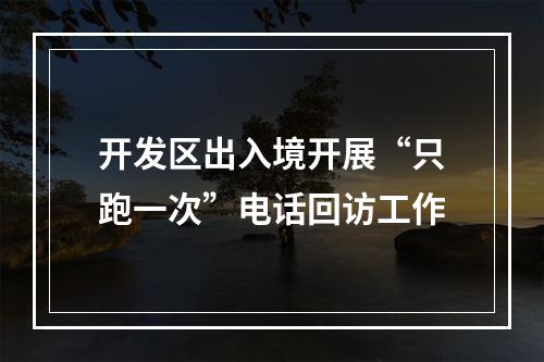开发区出入境开展“只跑一次”电话回访工作