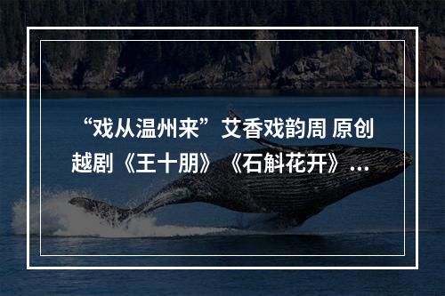 “戏从温州来”艾香戏韵周 原创越剧《王十朋》《石斛花开》5月16日起巡演