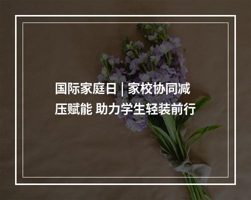 国际家庭日 | 家校协同减压赋能 助力学生轻装前行