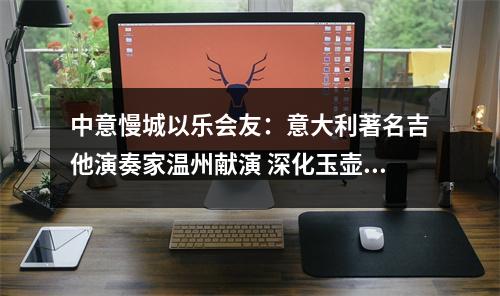 中意慢城以乐会友：意大利著名吉他演奏家温州献演 深化玉壶与伽维拉诺文化纽带