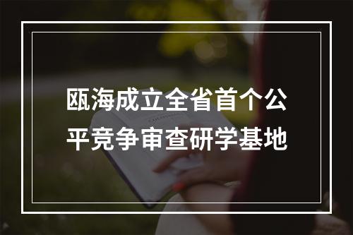 瓯海成立全省首个公平竞争审查研学基地