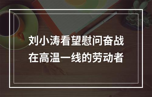 刘小涛看望慰问奋战在高温一线的劳动者