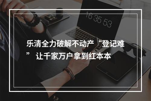 乐清全力破解不动产“登记难” 让千家万户拿到红本本